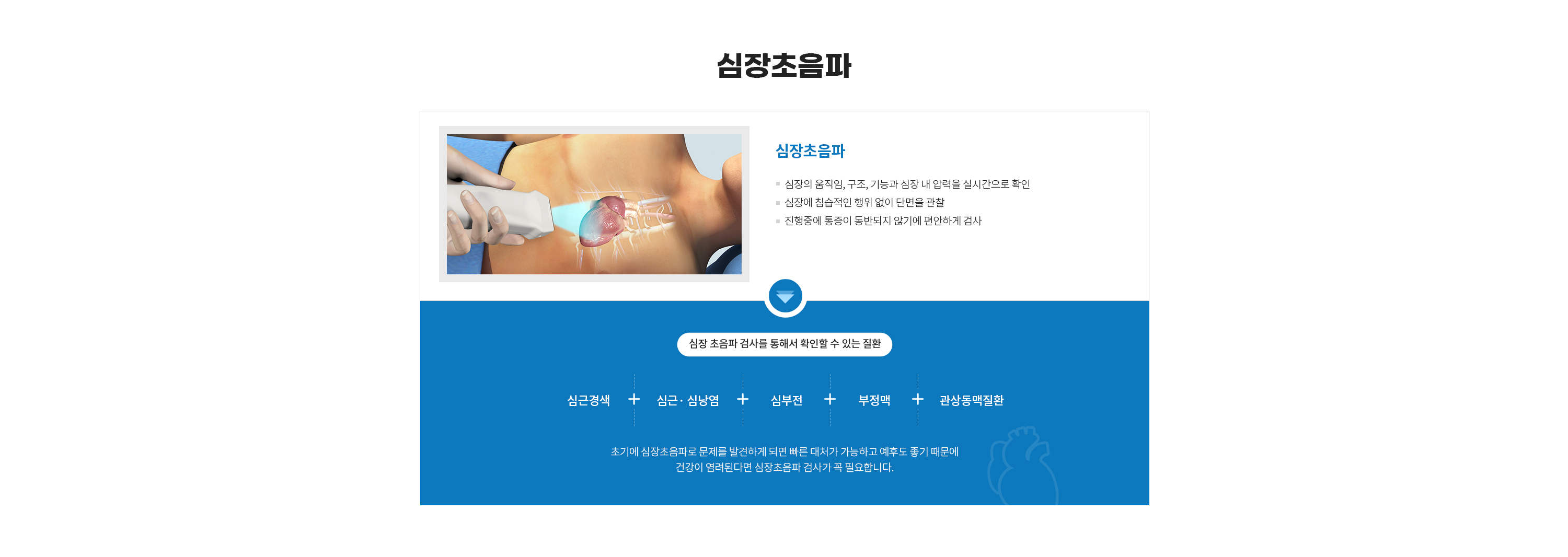 초음파 

심장 * 복부 * 갑상선 * 경동맥 건강을 위한 초음파검사 
건강을 지키는 가장 올바른 방법입니다.  

< 초음파 이미지 >  

# 초음파검사  

초음파검사는 초음파 영상을 실시간으로 얻어 신체 상태를 검사하는 방법으로, 초음파 영상은 일반적으로 귀에 들리지 않는 높은 주파수의 음파를 인체 표면에서 인체 내부로 보낸 후 내부에서 반사되는 음파를 영상화시킨 것을 말합니다.

초음파 검사는 장기의 구조뿐 아니라 운동까지 관찰할 수 있으며, 혈관 내부의 혈류도 측정할 수 있습니다. 인체에 해로운 방사선을 사용하지 않으며, 통증 없이 신속하게 검사 할 수 있어 환자가 가진 질환을 진단하거나 그 치료 경과를 판단하기에 매우 쉽고 편리한 영상검사법입니다. 또한 CT나 MRI보다 비용이 저렴합니다.

도플러 초음파 검사

혈류를 측정하는 초음파검사를 도플러 초음파검사라고 부릅니다. 도플러 초음파검사는 복강, 팔, 다리, 목의 중요 동맥과 정맥의 혈류량을 측정하고, 협착 정도를 평가할 수 있습니다.

# 초음파 검사로 알아낼 수 있는 질병

 간
간기능 검사 이상 시 일차적 검사로 이용
간암, 간경화, 지방간, 간염, 간농양 등 진단 및 추적검사
간 이식 수술 전 후 혈류평가에 이용
종양 고주파 열 치료 시 사용

 췌장 / 비장	
췌장염/ 암, 비종대, 비낭포 등

 담낭계/신장	
담낭염/암, 담석증, 담관암, 담낭 폴립의 추적 검사, 담낭/담관 결석, 신석, 수신증, 신세포암, 혈관근지방종, 신장실질 및 신장종양의 조직 검사, 신장종양의 고주파열 치료 등

 자궁/난소	
자궁근종, 자궁암, 난소암, 난소낭종 등 진단

 태아	
임신여부, 태아발육상태, 기형아, 자궁외 임신 등 진단

 전립선	
전립선 비대증, 전립선염 진단 및 전립선암의 조직 검사

 심장/혈관계	
판막이상, 심근질환, 혈관협착 등 진단

 유방	
유방 결절 및 종괴의 일차적 검사, 유방암의 스크리닝 검사, 유방암의 조직 검사 및 수술 후 추적 검사, 유방성형확인 등

 갑상선
갑상선 결절 ㆍ 낭종 감별 진단 및 미세침 흡입 검사, 추적 검사

 위장관
급성 충수염 진단(소아에서 유용하며 심한 비만환자는 검사 곤란), 급성 게실염, 말단 회장염의 보조 진단 등

# 초음파 검사 전 준비사항

검사를 받기 전에 검사용 가운으로 갈아 입고, 장신구를 빼시는 것이 좋습니다. 
상복부 초음파검사는 6시간 이상의 공복을 필요로 합니다. 
골반강 초음파검사는 물을 많이 마시고 소변을 참으셔야 합니다.
